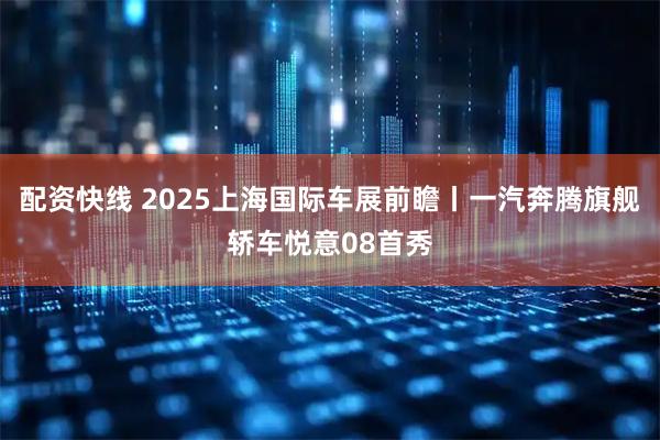 配资快线 2025上海国际车展前瞻丨一汽奔腾旗舰轿车悦意08首秀