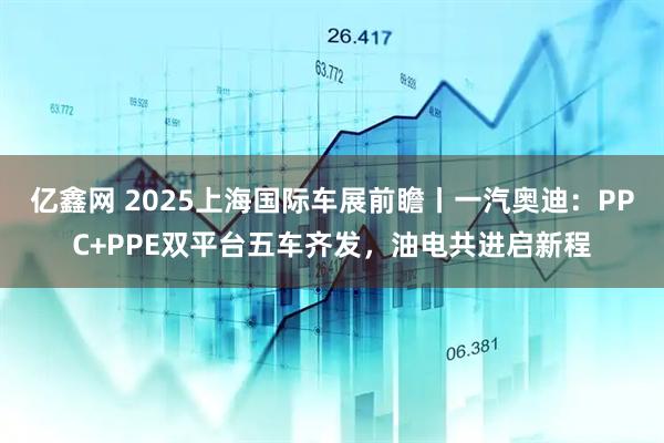 亿鑫网 2025上海国际车展前瞻丨一汽奥迪:PPC+PPE双平台五车齐发,油电共进启新程