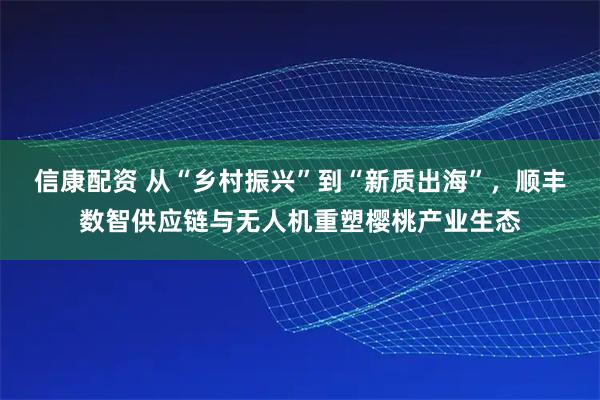 信康配资 从“乡村振兴”到“新质出海”，顺丰数智供应链与无人机重塑樱桃产业生态