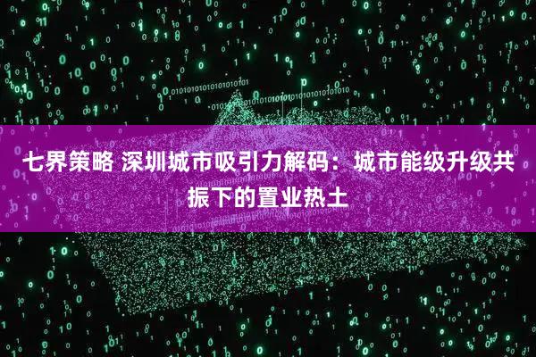 七界策略 深圳城市吸引力解码：城市能级升级共振下的置业热土