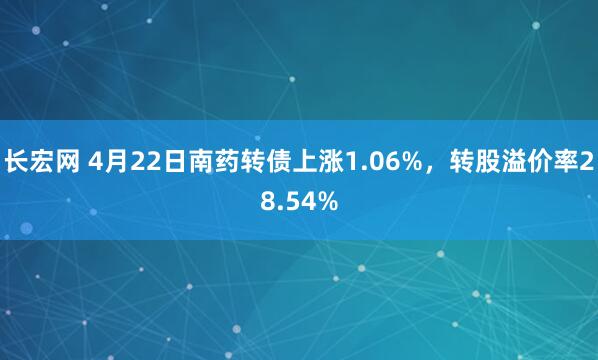 长宏网 4月22日南药转债上涨1.06%，转股溢价率28.54%