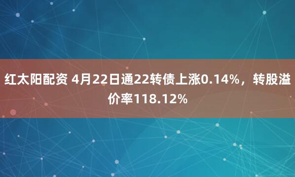 红太阳配资 4月22日通22转债上涨0.14%，转股溢价率118.12%