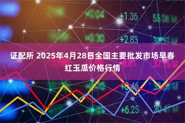 证配所 2025年4月28日全国主要批发市场早春红玉瓜价格行情