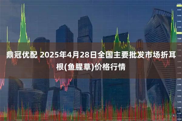 鼎冠优配 2025年4月28日全国主要批发市场折耳根(鱼腥草)价格行情