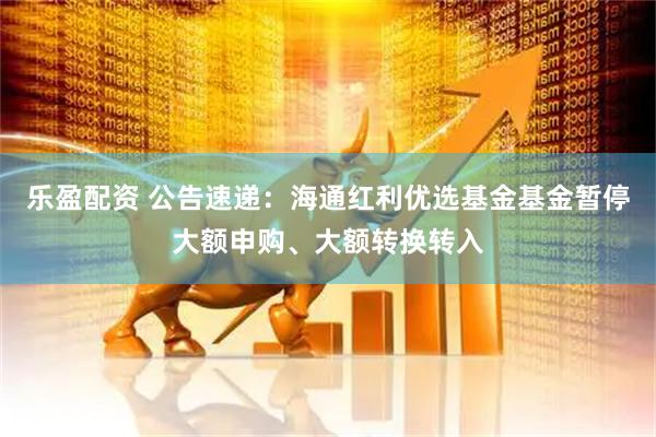 乐盈配资 公告速递：海通红利优选基金基金暂停大额申购、大额转换转入