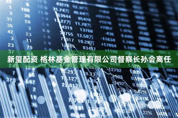 新玺配资 格林基金管理有限公司督察长孙会离任