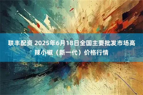 联丰配资 2025年6月18日全国主要批发市场高辣小椒（新一代）价格行情