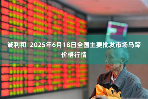 诚利和  2025年6月18日全国主要批发市场马蹄价格行情
