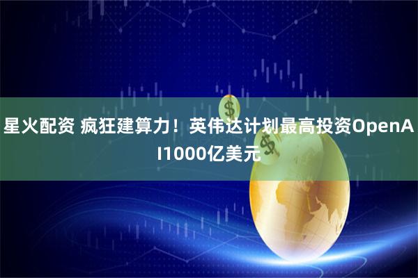 星火配资 疯狂建算力！英伟达计划最高投资OpenAI1000亿美元
