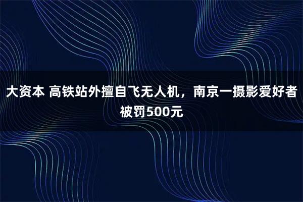 大资本 高铁站外擅自飞无人机,南京一摄影爱好者被罚500元