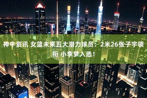 神牛资讯 女篮未来五大潜力球员:2米26张子宇领衔 小李梦入选!