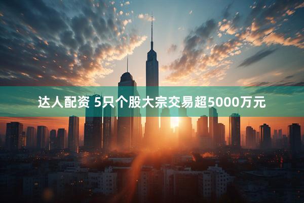 达人配资 5只个股大宗交易超5000万元