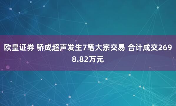 欧皇证券 骄成超声发生7笔大宗交易 合计成交2698.82万元