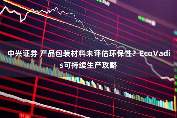 中兴证券 产品包装材料未评估环保性?EcoVadis可持续生产攻略