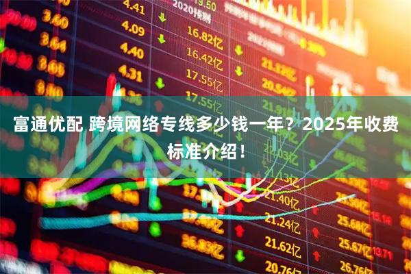 富通优配 跨境网络专线多少钱一年?2025年收费标准介绍!
