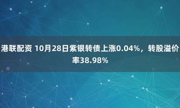 港联配资 10月28日紫银转债上涨0.04%,转股溢价率38.98%