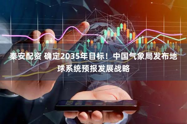 秦安配资 确定2035年目标！中国气象局发布地球系统预报发展战略