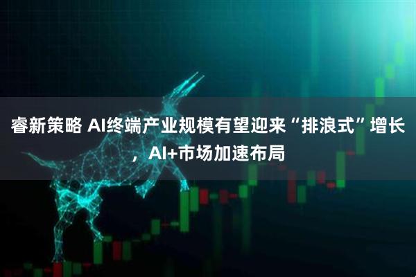 睿新策略 AI终端产业规模有望迎来“排浪式”增长，AI+市场加速布局