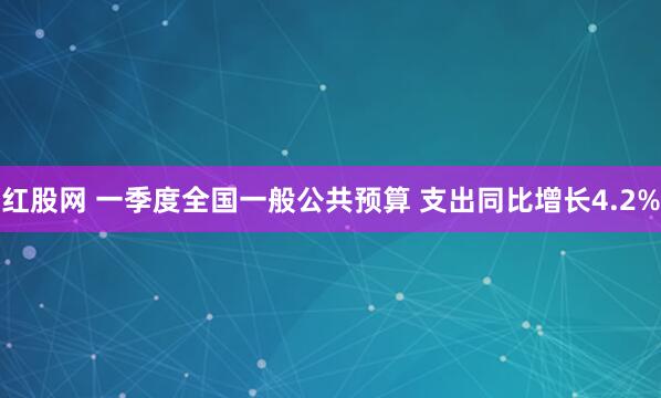 红股网 一季度全国一般公共预算 支出同比增长4.2%