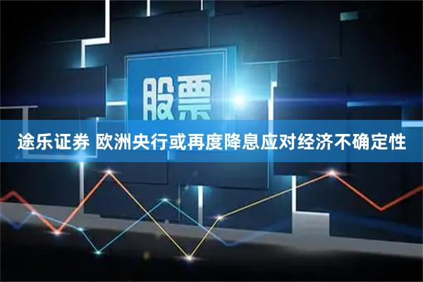 途乐证券 欧洲央行或再度降息应对经济不确定性