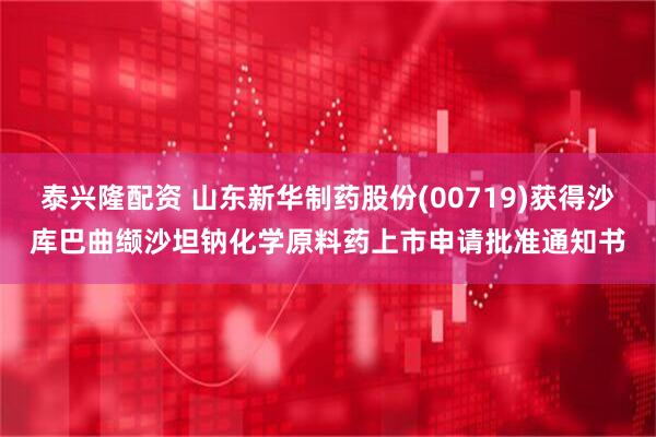 泰兴隆配资 山东新华制药股份(00719)获得沙库巴曲缬沙坦钠化学原料药上市申请批准通知书