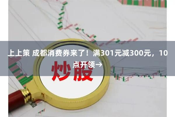 上上策 成都消费券来了!满301元减300元,10点开领→