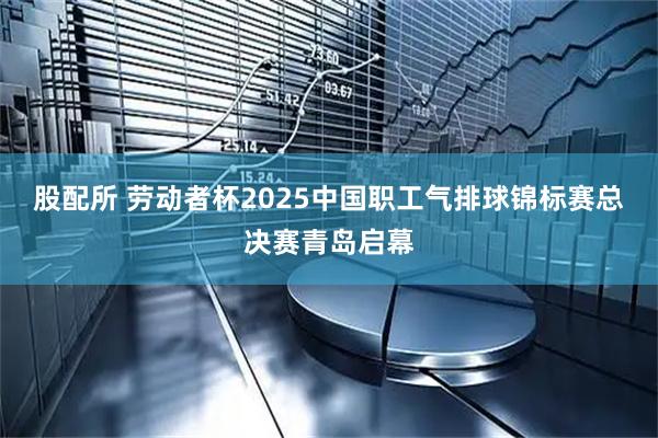 股配所 劳动者杯2025中国职工气排球锦标赛总决赛青岛启幕