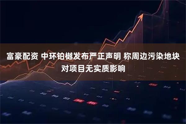 富豪配资 中环铂樾发布严正声明 称周边污染地块对项目无实质影响