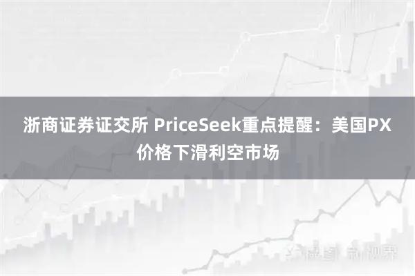 浙商证券证交所 PriceSeek重点提醒：美国PX价格下滑利空市场