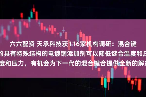 六六配资 天承科技获116家机构调研：混合键合方面，公司自主研发的具有特殊结构的电镀铜添加剂可以降低键合温度和压力，有机会为下一代的混合键合提供全新的解决方案（附调研问答）