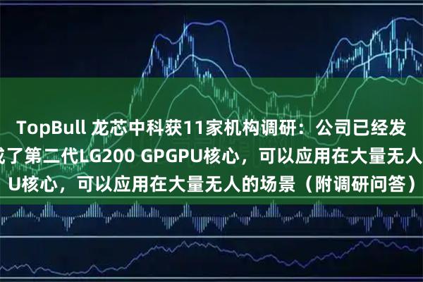 TopBull 龙芯中科获11家机构调研：公司已经发布的龙芯2K3000集成了第二代LG200 GPGPU核心，可以应用在大量无人的场景（附调研问答）
