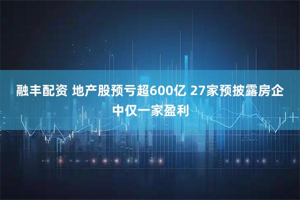 融丰配资 地产股预亏超600亿 27家预披露房企中仅一家盈利