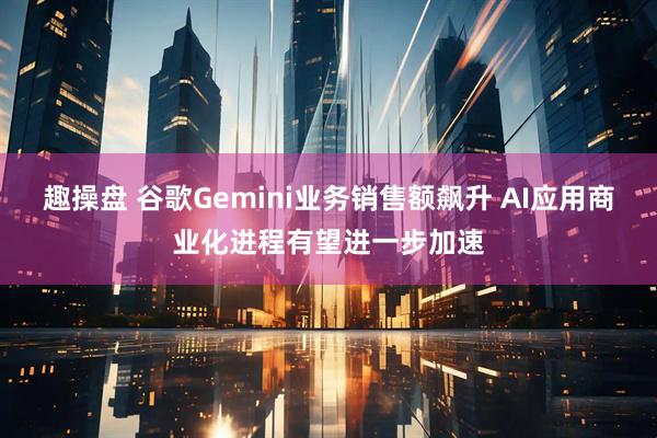趣操盘 谷歌Gemini业务销售额飙升 AI应用商业化进程有望进一步加速