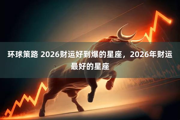 环球策路 2026财运好到爆的星座，2026年财运最好的星座