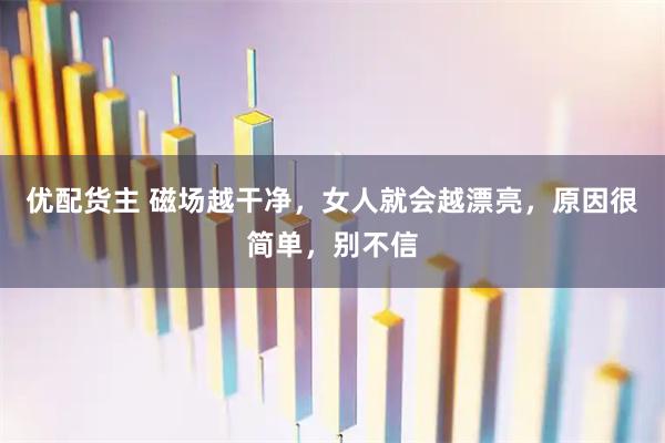 优配货主 磁场越干净，女人就会越漂亮，原因很简单，别不信