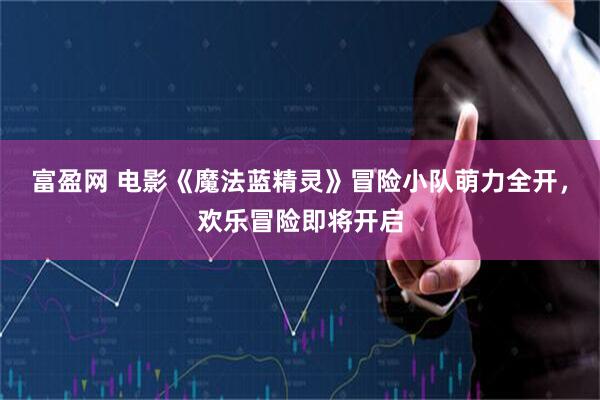 富盈网 电影《魔法蓝精灵》冒险小队萌力全开，欢乐冒险即将开启
